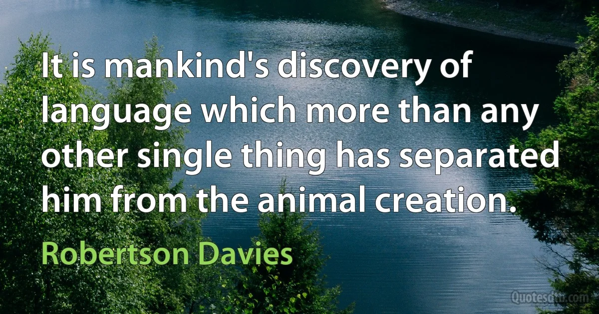 It is mankind's discovery of language which more than any other single thing has separated him from the animal creation. (Robertson Davies)