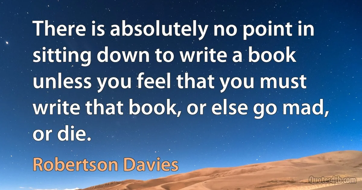 There is absolutely no point in sitting down to write a book unless you feel that you must write that book, or else go mad, or die. (Robertson Davies)