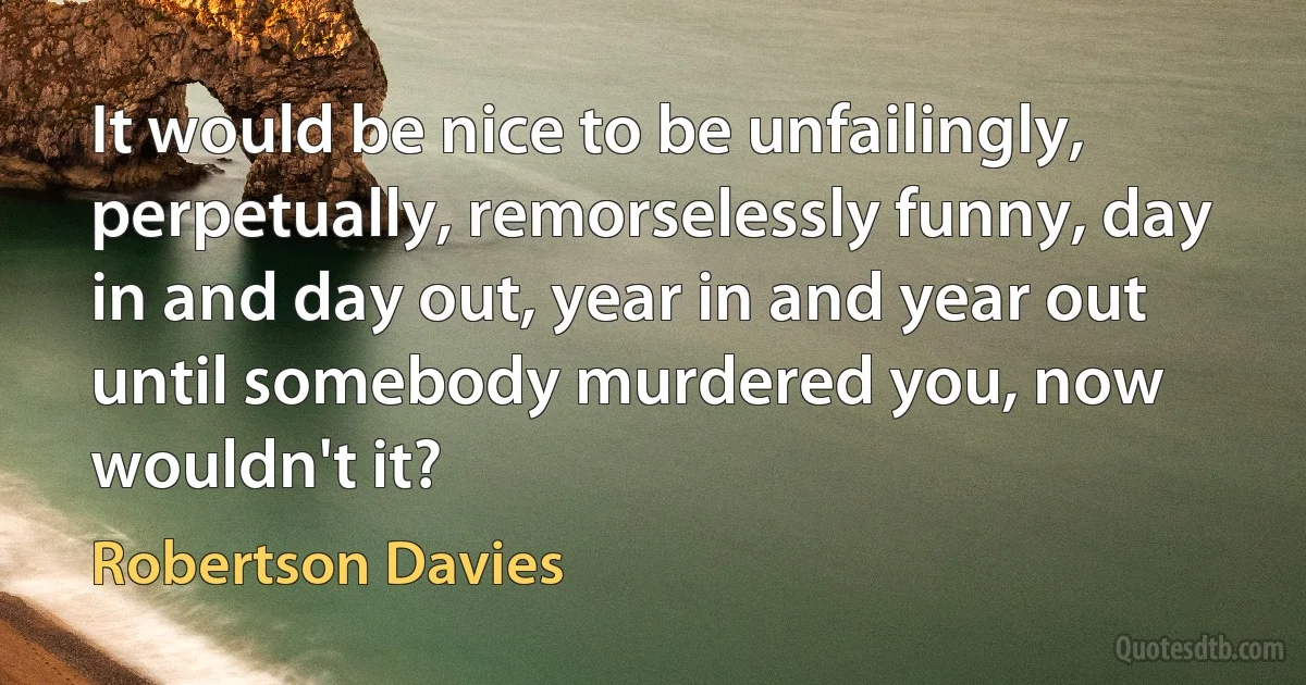 It would be nice to be unfailingly, perpetually, remorselessly funny, day in and day out, year in and year out until somebody murdered you, now wouldn't it? (Robertson Davies)