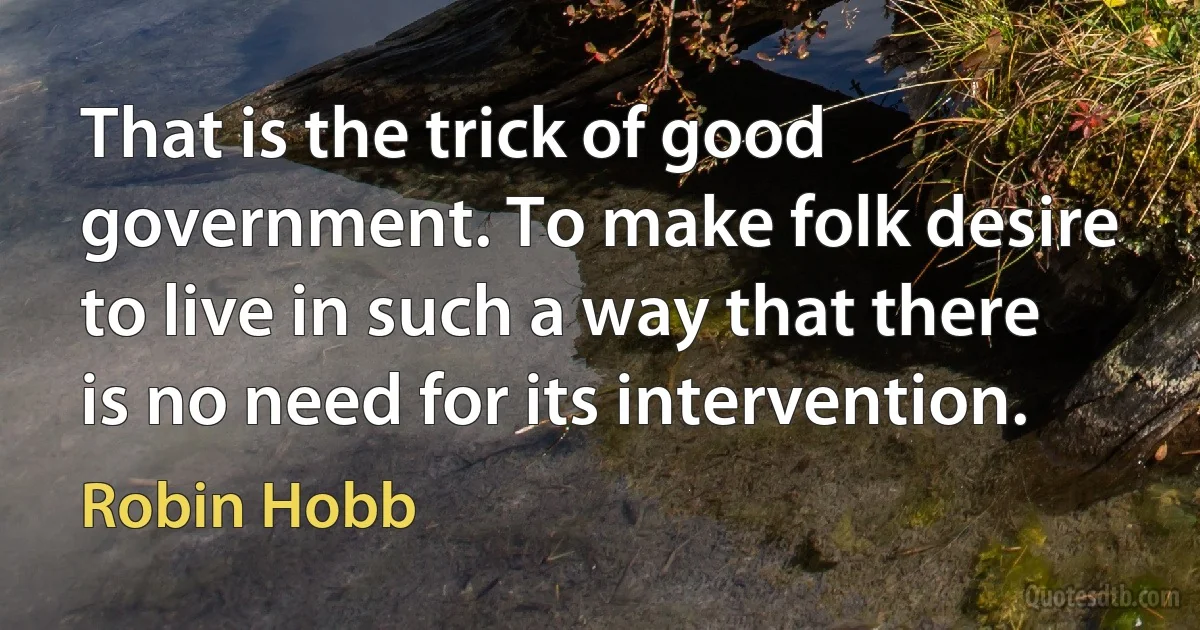 That is the trick of good government. To make folk desire to live in such a way that there is no need for its intervention. (Robin Hobb)