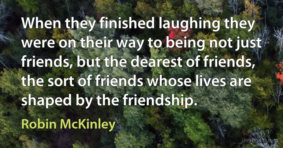 When they finished laughing they were on their way to being not just friends, but the dearest of friends, the sort of friends whose lives are shaped by the friendship. (Robin McKinley)