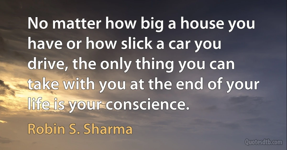 No matter how big a house you have or how slick a car you drive, the only thing you can take with you at the end of your life is your conscience. (Robin S. Sharma)