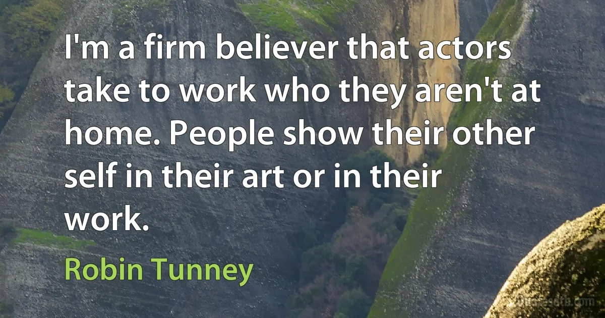 I'm a firm believer that actors take to work who they aren't at home. People show their other self in their art or in their work. (Robin Tunney)