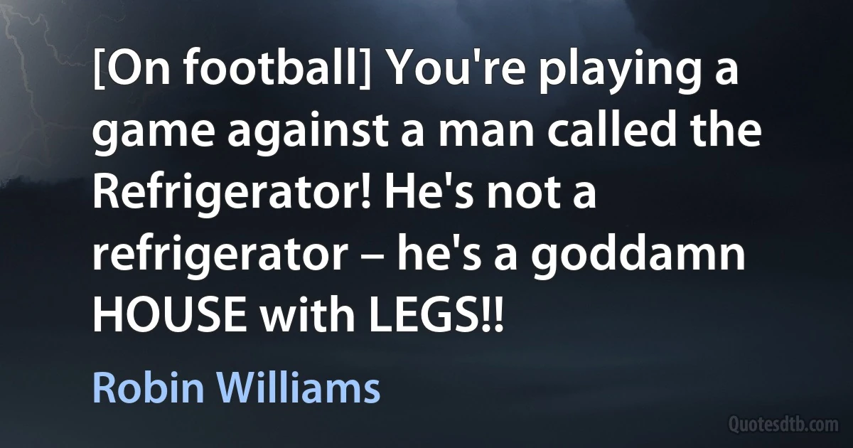 [On football] You're playing a game against a man called the Refrigerator! He's not a refrigerator – he's a goddamn HOUSE with LEGS!! (Robin Williams)