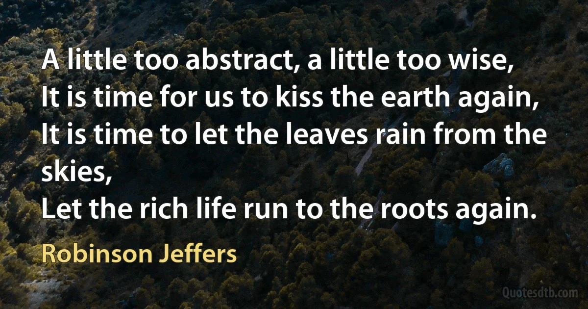 A little too abstract, a little too wise,
It is time for us to kiss the earth again,
It is time to let the leaves rain from the skies,
Let the rich life run to the roots again. (Robinson Jeffers)