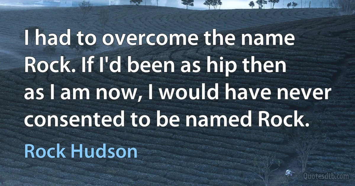 I had to overcome the name Rock. If I'd been as hip then as I am now, I would have never consented to be named Rock. (Rock Hudson)