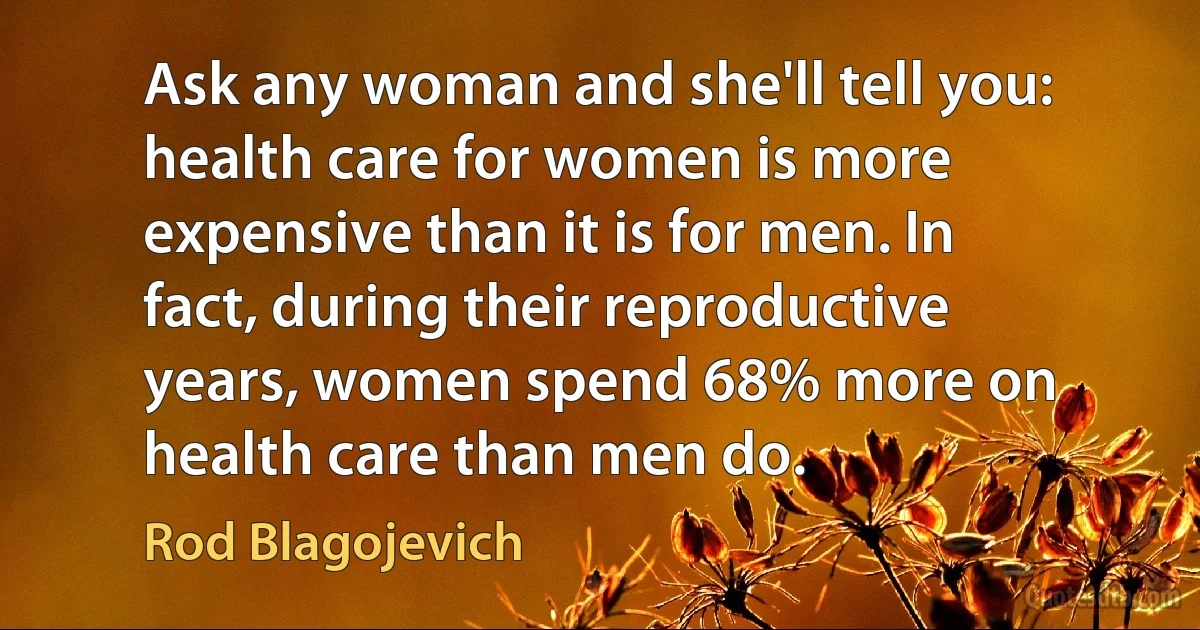 Ask any woman and she'll tell you: health care for women is more expensive than it is for men. In fact, during their reproductive years, women spend 68% more on health care than men do. (Rod Blagojevich)