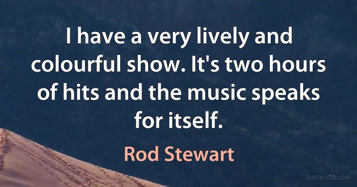 I have a very lively and colourful show. It's two hours of hits and the music speaks for itself. (Rod Stewart)