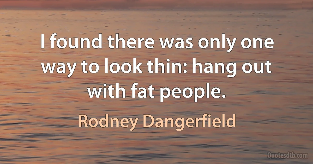 I found there was only one way to look thin: hang out with fat people. (Rodney Dangerfield)