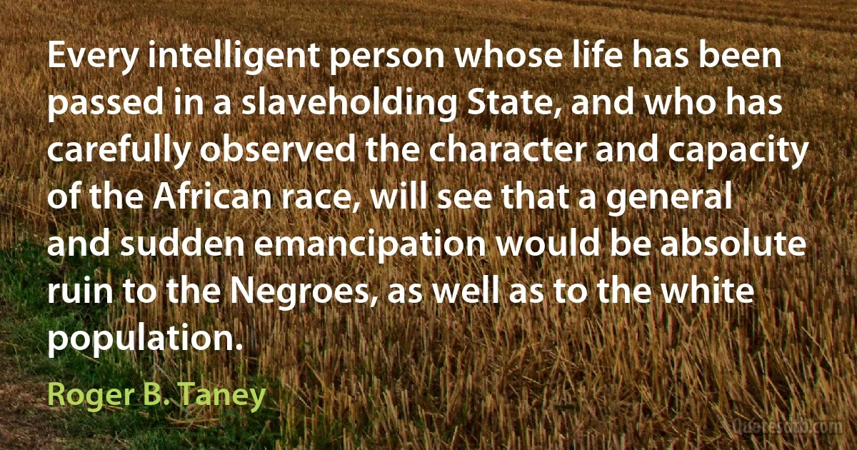 Every intelligent person whose life has been passed in a slaveholding State, and who has carefully observed the character and capacity of the African race, will see that a general and sudden emancipation would be absolute ruin to the Negroes, as well as to the white population. (Roger B. Taney)