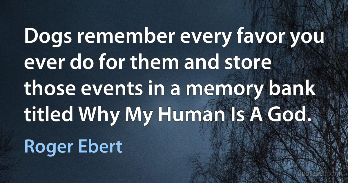 Dogs remember every favor you ever do for them and store those events in a memory bank titled Why My Human Is A God. (Roger Ebert)