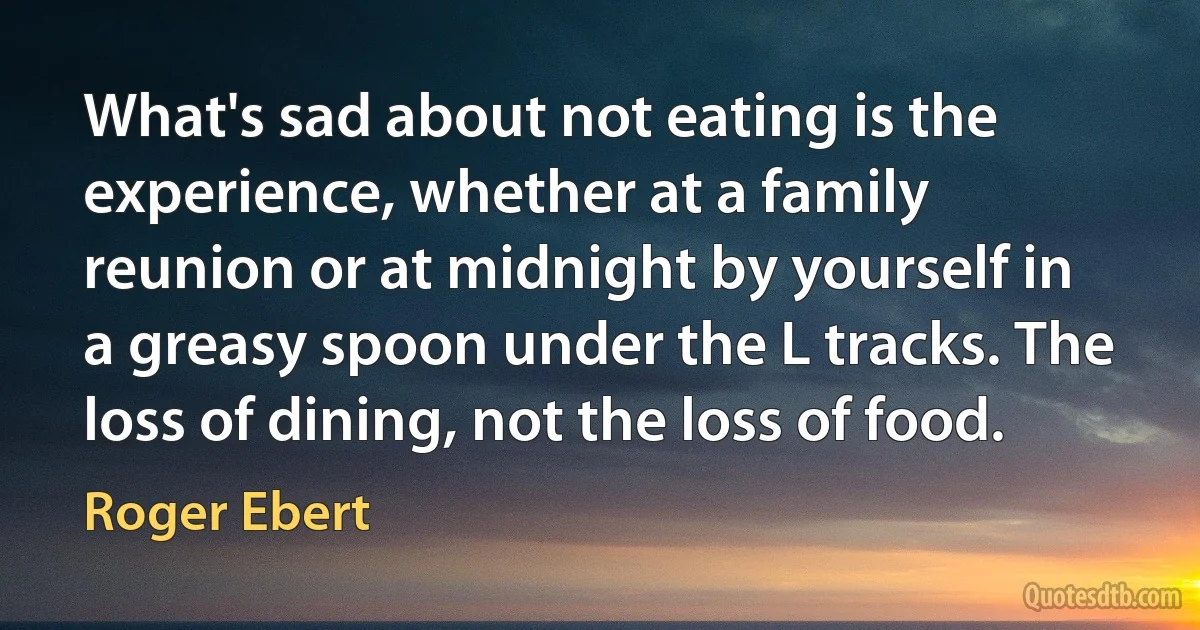 What's sad about not eating is the experience, whether at a family reunion or at midnight by yourself in a greasy spoon under the L tracks. The loss of dining, not the loss of food. (Roger Ebert)