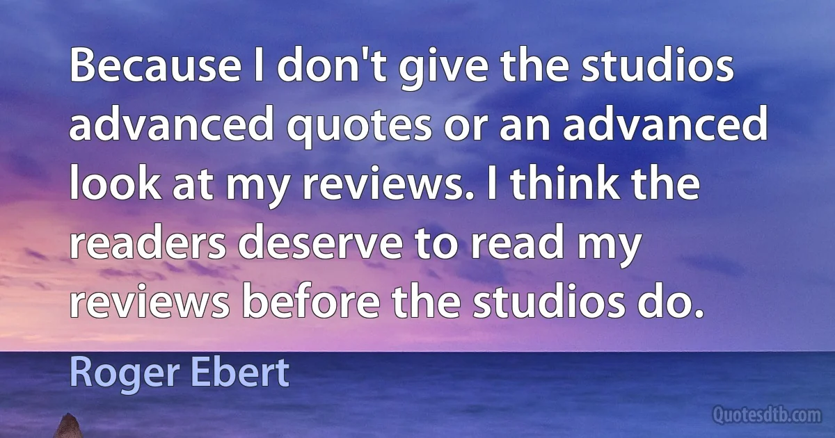 Because I don't give the studios advanced quotes or an advanced look at my reviews. I think the readers deserve to read my reviews before the studios do. (Roger Ebert)