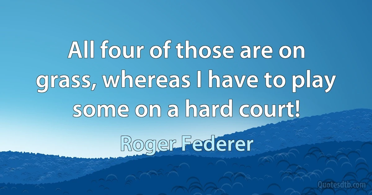 All four of those are on grass, whereas I have to play some on a hard court! (Roger Federer)