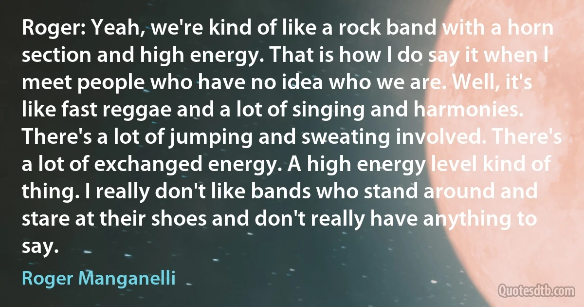 Roger: Yeah, we're kind of like a rock band with a horn section and high energy. That is how I do say it when I meet people who have no idea who we are. Well, it's like fast reggae and a lot of singing and harmonies. There's a lot of jumping and sweating involved. There's a lot of exchanged energy. A high energy level kind of thing. I really don't like bands who stand around and stare at their shoes and don't really have anything to say. (Roger Manganelli)