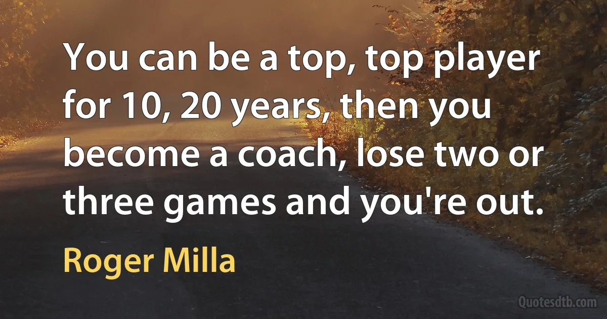 You can be a top, top player for 10, 20 years, then you become a coach, lose two or three games and you're out. (Roger Milla)