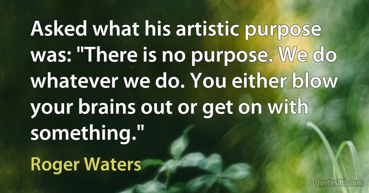 Asked what his artistic purpose was: "There is no purpose. We do whatever we do. You either blow your brains out or get on with something." (Roger Waters)