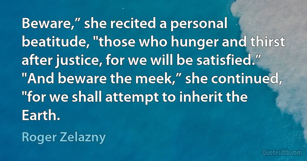 Beware,” she recited a personal beatitude, "those who hunger and thirst after justice, for we will be satisfied.”
"And beware the meek,” she continued, "for we shall attempt to inherit the Earth. (Roger Zelazny)