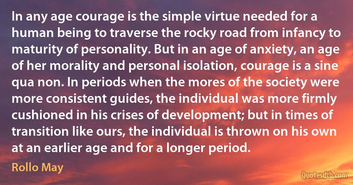 In any age courage is the simple virtue needed for a human being to traverse the rocky road from infancy to maturity of personality. But in an age of anxiety, an age of her morality and personal isolation, courage is a sine qua non. In periods when the mores of the society were more consistent guides, the individual was more firmly cushioned in his crises of development; but in times of transition like ours, the individual is thrown on his own at an earlier age and for a longer period. (Rollo May)