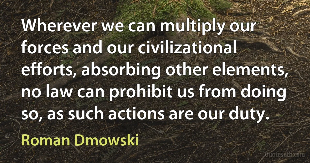 Wherever we can multiply our forces and our civilizational efforts, absorbing other elements, no law can prohibit us from doing so, as such actions are our duty. (Roman Dmowski)