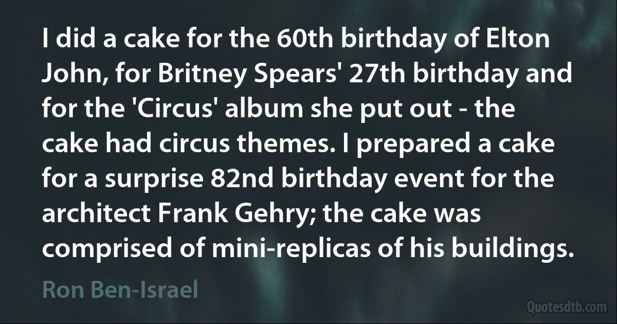 I did a cake for the 60th birthday of Elton John, for Britney Spears' 27th birthday and for the 'Circus' album she put out - the cake had circus themes. I prepared a cake for a surprise 82nd birthday event for the architect Frank Gehry; the cake was comprised of mini-replicas of his buildings. (Ron Ben-Israel)