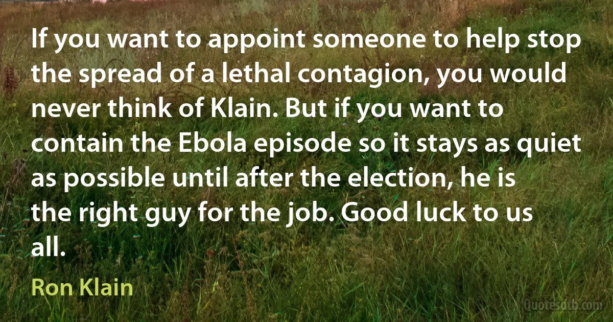 If you want to appoint someone to help stop the spread of a lethal contagion, you would never think of Klain. But if you want to contain the Ebola episode so it stays as quiet as possible until after the election, he is the right guy for the job. Good luck to us all. (Ron Klain)