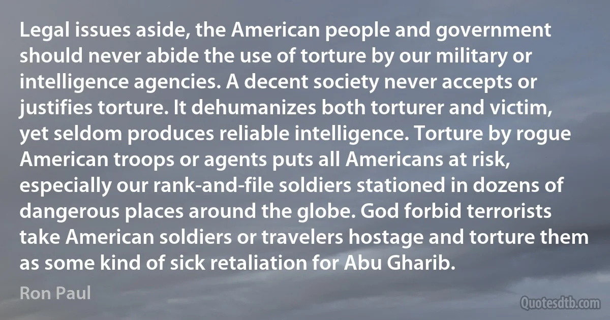 Legal issues aside, the American people and government should never abide the use of torture by our military or intelligence agencies. A decent society never accepts or justifies torture. It dehumanizes both torturer and victim, yet seldom produces reliable intelligence. Torture by rogue American troops or agents puts all Americans at risk, especially our rank-and-file soldiers stationed in dozens of dangerous places around the globe. God forbid terrorists take American soldiers or travelers hostage and torture them as some kind of sick retaliation for Abu Gharib. (Ron Paul)