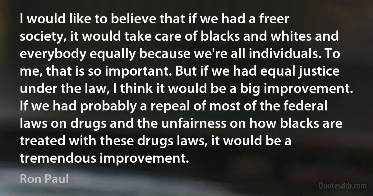 I would like to believe that if we had a freer society, it would take care of blacks and whites and everybody equally because we're all individuals. To me, that is so important. But if we had equal justice under the law, I think it would be a big improvement. If we had probably a repeal of most of the federal laws on drugs and the unfairness on how blacks are treated with these drugs laws, it would be a tremendous improvement. (Ron Paul)