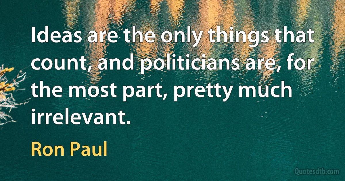 Ideas are the only things that count, and politicians are, for the most part, pretty much irrelevant. (Ron Paul)