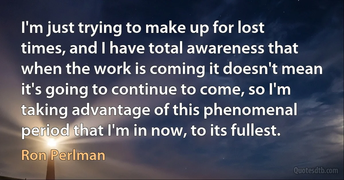 I'm just trying to make up for lost times, and I have total awareness that when the work is coming it doesn't mean it's going to continue to come, so I'm taking advantage of this phenomenal period that I'm in now, to its fullest. (Ron Perlman)