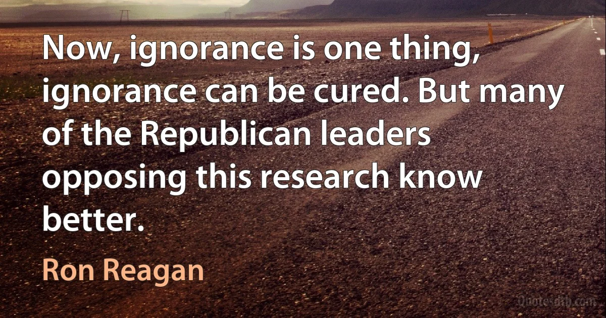 Now, ignorance is one thing, ignorance can be cured. But many of the Republican leaders opposing this research know better. (Ron Reagan)