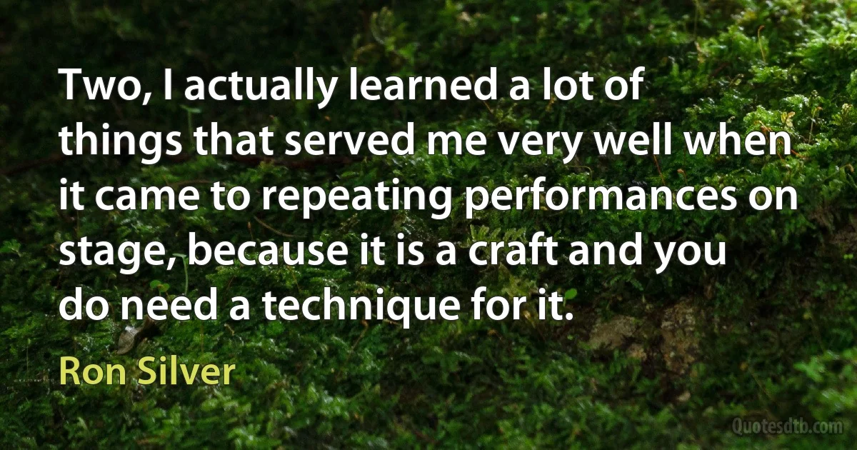 Two, I actually learned a lot of things that served me very well when it came to repeating performances on stage, because it is a craft and you do need a technique for it. (Ron Silver)