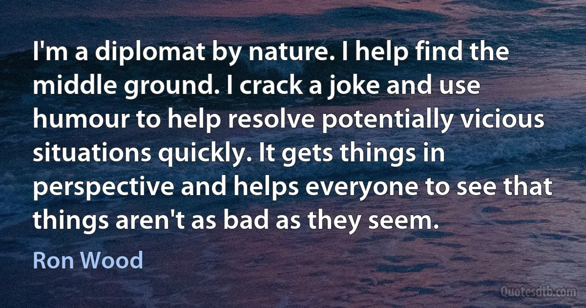 I'm a diplomat by nature. I help find the middle ground. I crack a joke and use humour to help resolve potentially vicious situations quickly. It gets things in perspective and helps everyone to see that things aren't as bad as they seem. (Ron Wood)