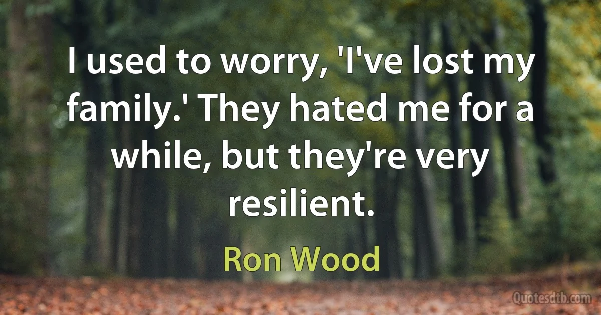 I used to worry, 'I've lost my family.' They hated me for a while, but they're very resilient. (Ron Wood)