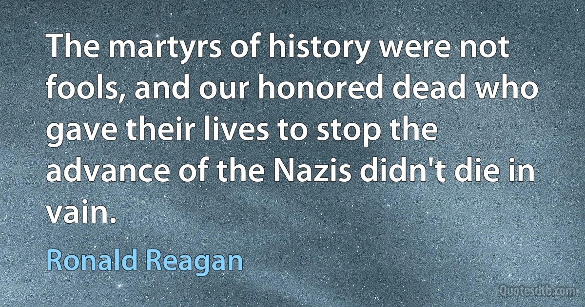 The martyrs of history were not fools, and our honored dead who gave their lives to stop the advance of the Nazis didn't die in vain. (Ronald Reagan)