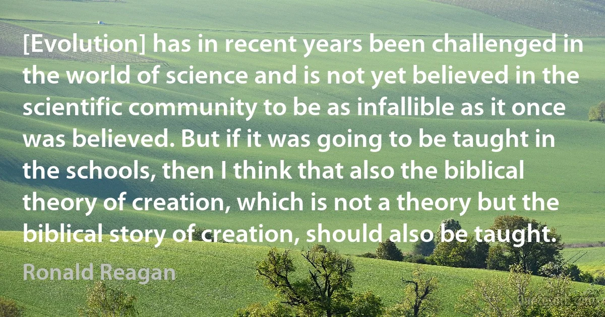 [Evolution] has in recent years been challenged in the world of science and is not yet believed in the scientific community to be as infallible as it once was believed. But if it was going to be taught in the schools, then I think that also the biblical theory of creation, which is not a theory but the biblical story of creation, should also be taught. (Ronald Reagan)