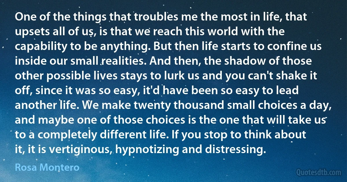 One of the things that troubles me the most in life, that upsets all of us, is that we reach this world with the capability to be anything. But then life starts to confine us inside our small realities. And then, the shadow of those other possible lives stays to lurk us and you can't shake it off, since it was so easy, it'd have been so easy to lead another life. We make twenty thousand small choices a day, and maybe one of those choices is the one that will take us to a completely different life. If you stop to think about it, it is vertiginous, hypnotizing and distressing. (Rosa Montero)