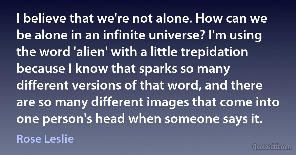 I believe that we're not alone. How can we be alone in an infinite universe? I'm using the word 'alien' with a little trepidation because I know that sparks so many different versions of that word, and there are so many different images that come into one person's head when someone says it. (Rose Leslie)