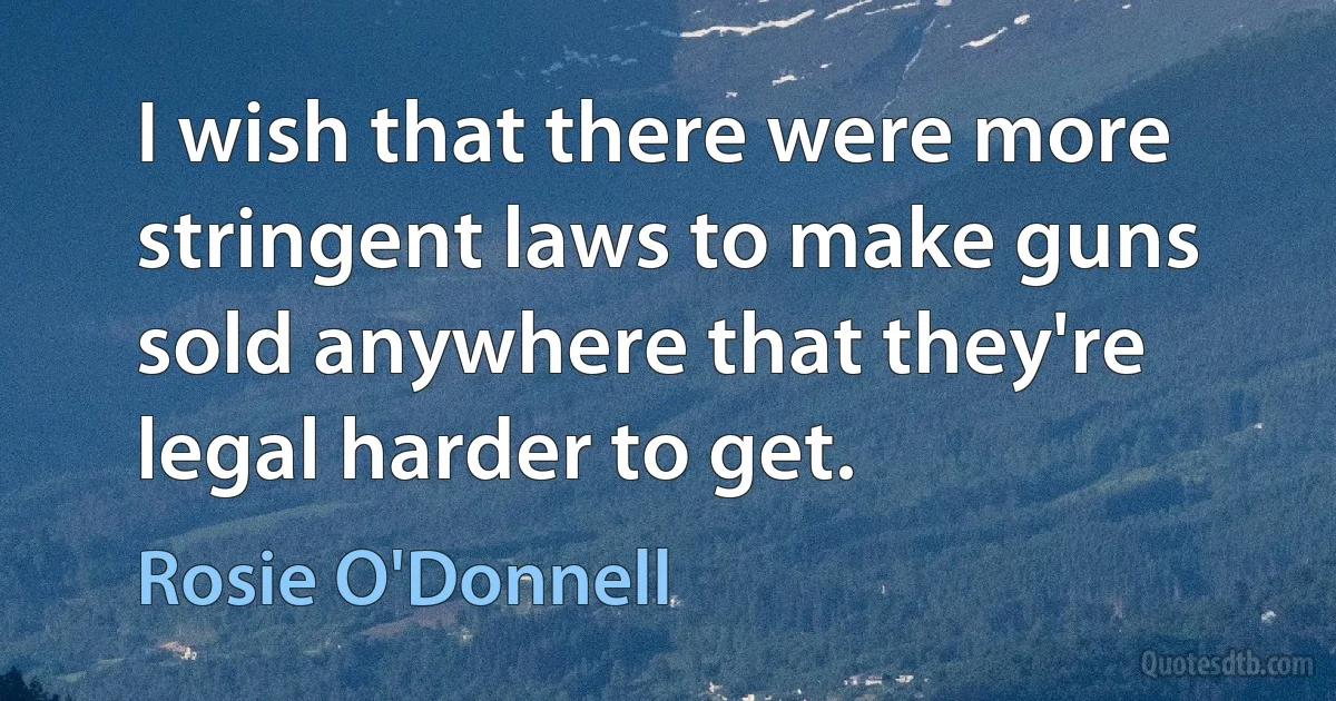 I wish that there were more stringent laws to make guns sold anywhere that they're legal harder to get. (Rosie O'Donnell)