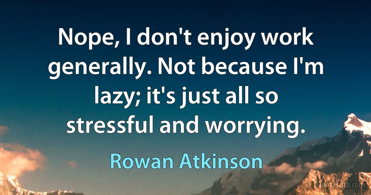 Nope, I don't enjoy work generally. Not because I'm lazy; it's just all so stressful and worrying. (Rowan Atkinson)