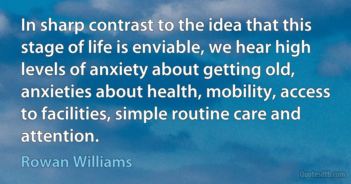 In sharp contrast to the idea that this stage of life is enviable, we hear high levels of anxiety about getting old, anxieties about health, mobility, access to facilities, simple routine care and attention. (Rowan Williams)