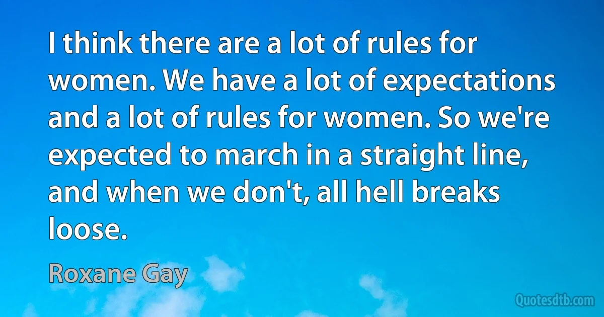 I think there are a lot of rules for women. We have a lot of expectations and a lot of rules for women. So we're expected to march in a straight line, and when we don't, all hell breaks loose. (Roxane Gay)