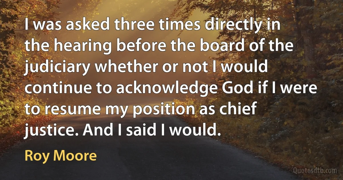 I was asked three times directly in the hearing before the board of the judiciary whether or not I would continue to acknowledge God if I were to resume my position as chief justice. And I said I would. (Roy Moore)