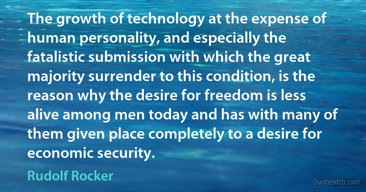 The growth of technology at the expense of human personality, and especially the fatalistic submission with which the great majority surrender to this condition, is the reason why the desire for freedom is less alive among men today and has with many of them given place completely to a desire for economic security. (Rudolf Rocker)