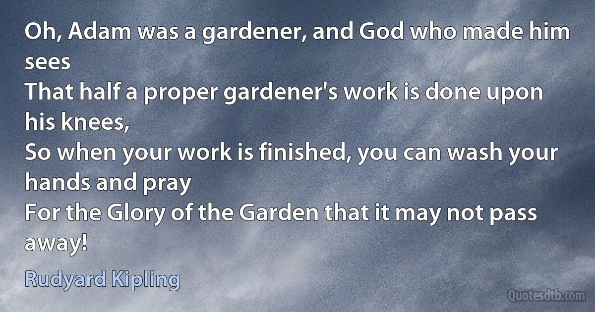 Oh, Adam was a gardener, and God who made him sees
That half a proper gardener's work is done upon his knees,
So when your work is finished, you can wash your hands and pray
For the Glory of the Garden that it may not pass away! (Rudyard Kipling)