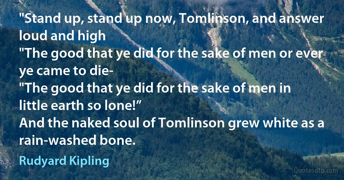 "Stand up, stand up now, Tomlinson, and answer loud and high
"The good that ye did for the sake of men or ever ye came to die-
"The good that ye did for the sake of men in little earth so lone!”
And the naked soul of Tomlinson grew white as a rain-washed bone. (Rudyard Kipling)