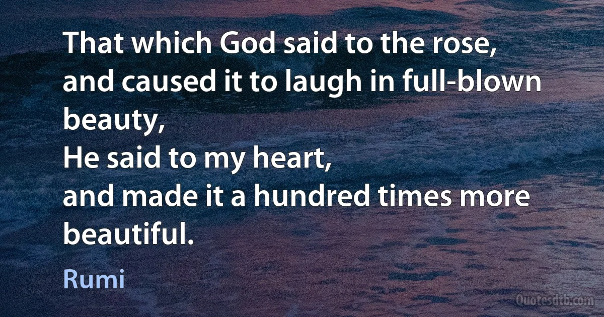 That which God said to the rose,
and caused it to laugh in full-blown beauty,
He said to my heart,
and made it a hundred times more beautiful. (Rumi)