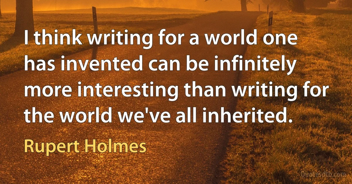 I think writing for a world one has invented can be infinitely more interesting than writing for the world we've all inherited. (Rupert Holmes)