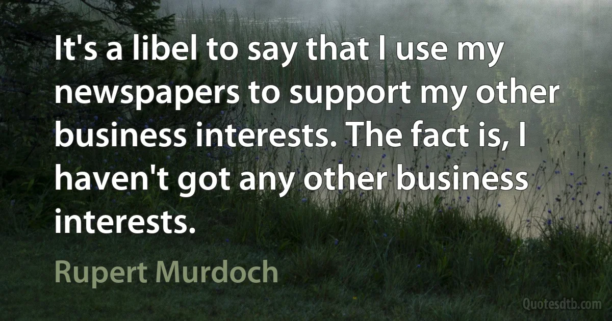 It's a libel to say that I use my newspapers to support my other business interests. The fact is, I haven't got any other business interests. (Rupert Murdoch)