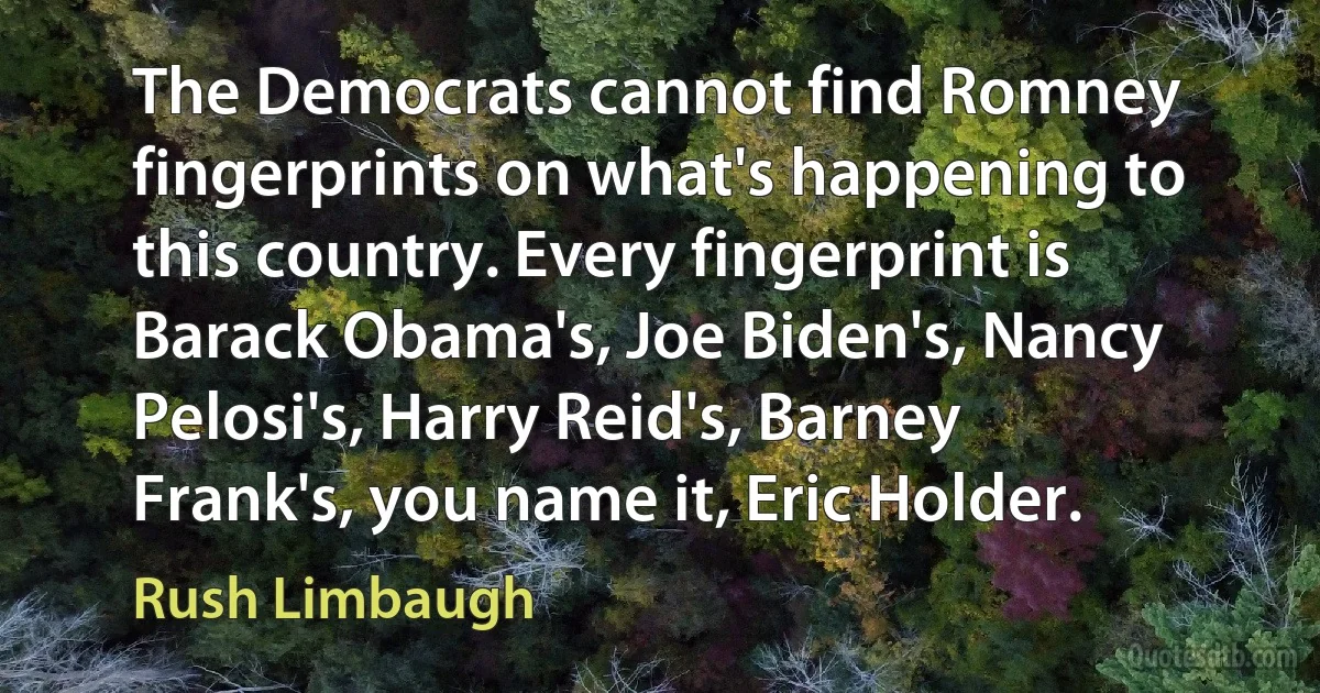 The Democrats cannot find Romney fingerprints on what's happening to this country. Every fingerprint is Barack Obama's, Joe Biden's, Nancy Pelosi's, Harry Reid's, Barney Frank's, you name it, Eric Holder. (Rush Limbaugh)